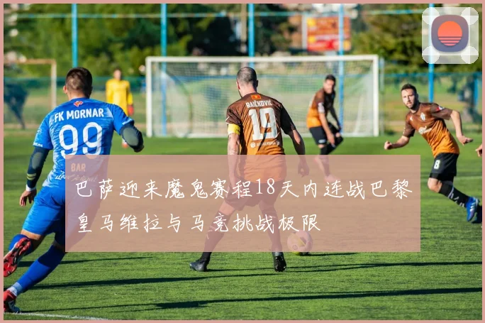 巴萨迎来魔鬼赛程18天内连战巴黎皇马维拉与马竞挑战极限