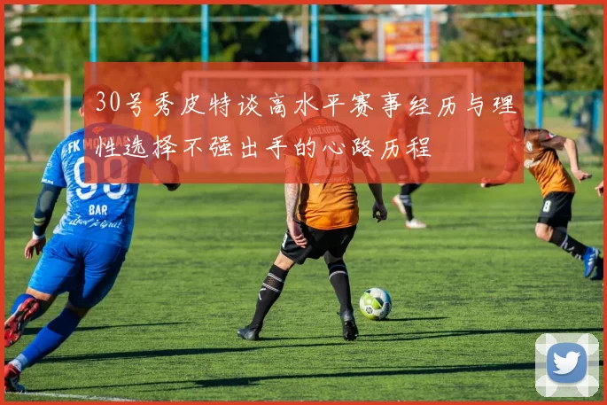 30号秀皮特谈高水平赛事经历与理性选择不强出手的心路历程