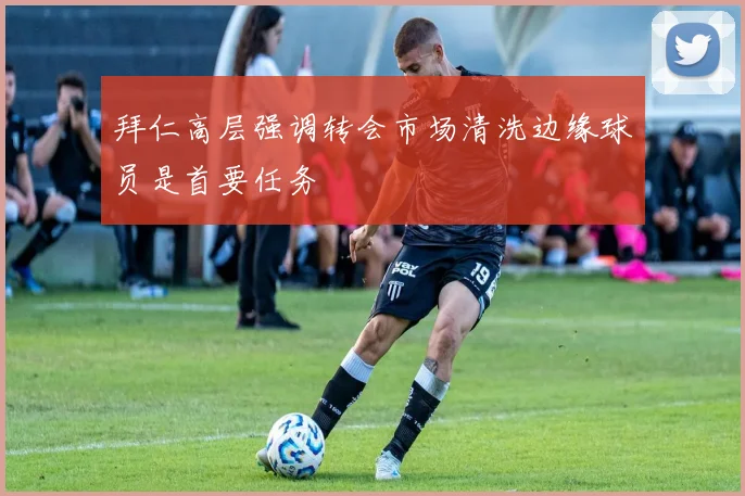 拜仁高层强调转会市场清洗边缘球员是首要任务