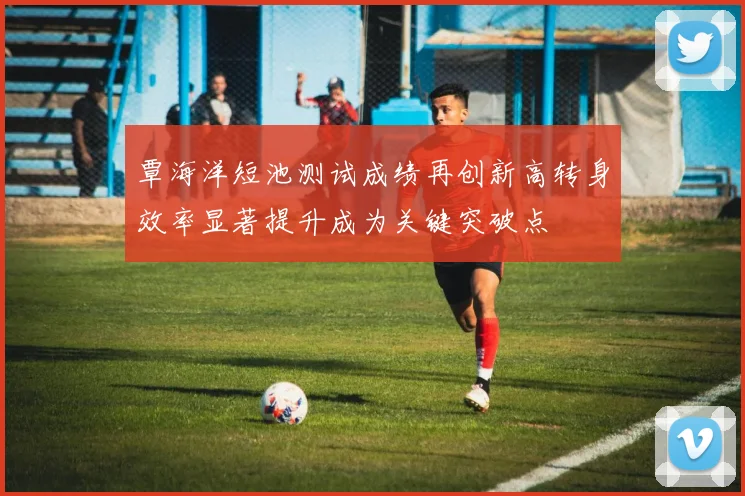 覃海洋短池测试成绩再创新高转身效率显著提升成为关键突破点